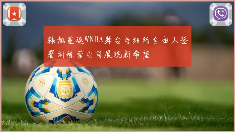 韩旭重返WNBA舞台与纽约自由人签署训练营合同展现新希望