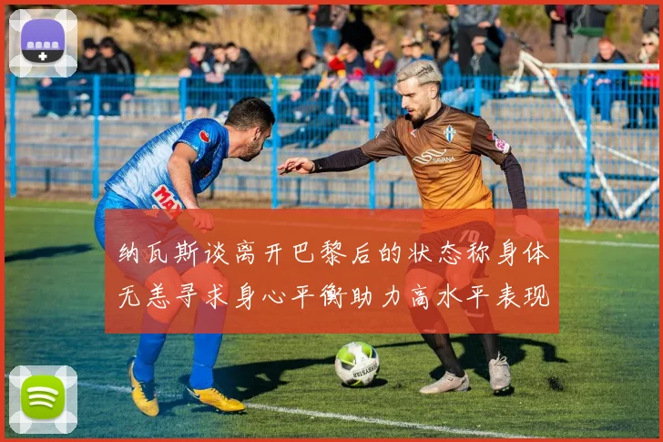 纳瓦斯谈离开巴黎后的状态称身体无恙寻求身心平衡助力高水平表现