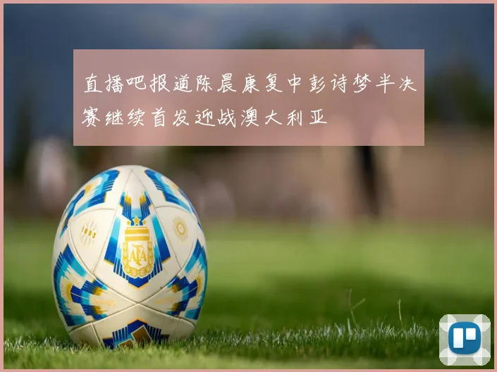 直播吧报道陈晨康复中彭诗梦半决赛继续首发迎战澳大利亚