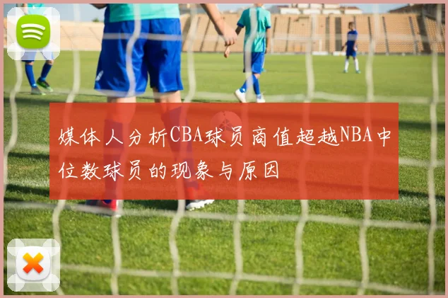 媒体人分析CBA球员商值超越NBA中位数球员的现象与原因
