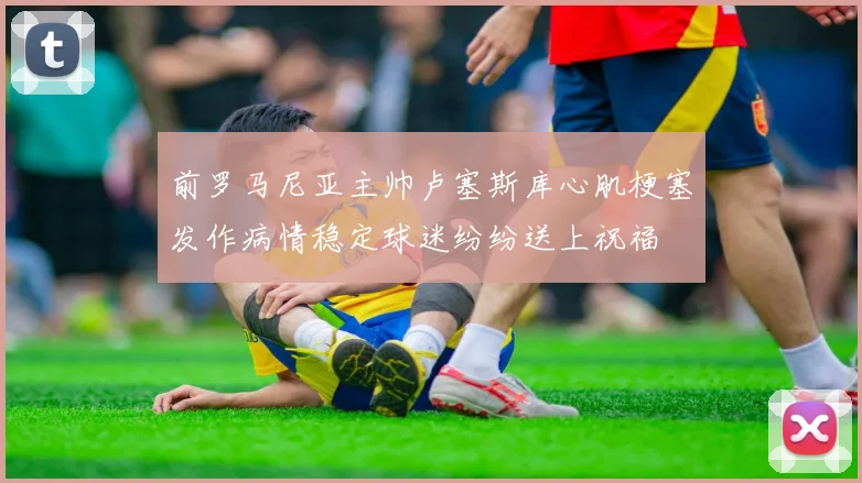 前罗马尼亚主帅卢塞斯库心肌梗塞发作病情稳定球迷纷纷送上祝福